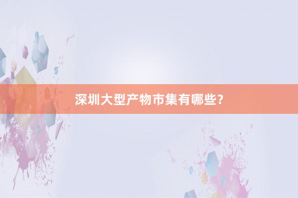 深圳大型产物市集有哪些？